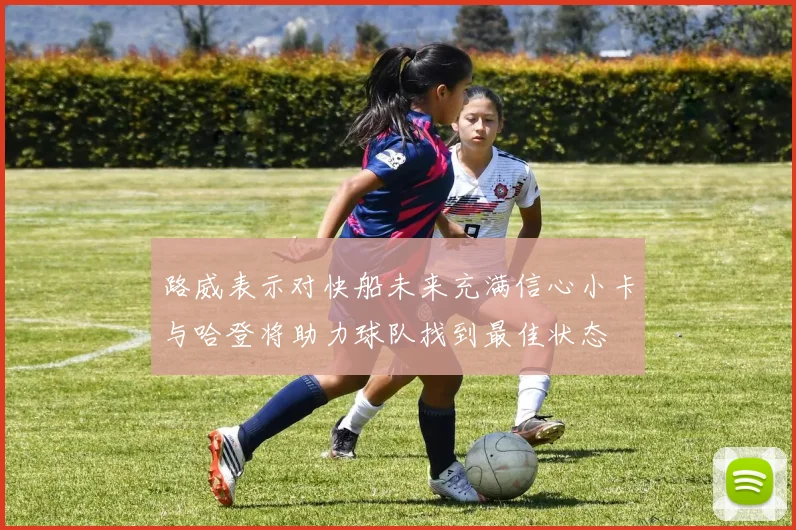 路威表示对快船未来充满信心小卡与哈登将助力球队找到最佳状态