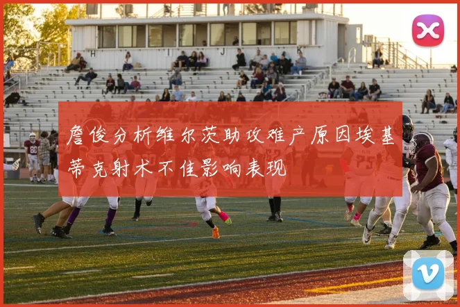 詹俊分析维尔茨助攻难产原因埃基蒂克射术不佳影响表现
