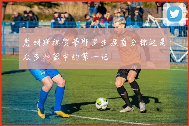 詹姆斯祝贺蒂耶罗生涯首分称这是众多扣篮中的第一记