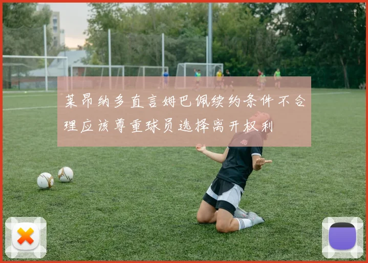 莱昂纳多直言姆巴佩续约条件不合理应该尊重球员选择离开权利