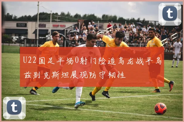 U22国足半场0射门险造乌龙战平乌兹别克斯坦展现防守韧性