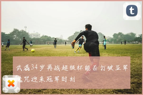 武磊34岁再战超级杯能否打破亚军魔咒迎来冠军时刻