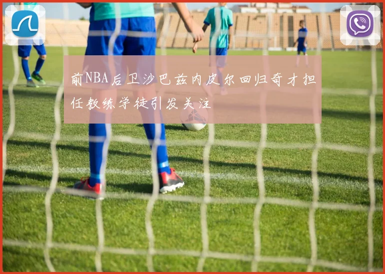 前NBA后卫沙巴兹内皮尔回归奇才担任教练学徒引发关注
