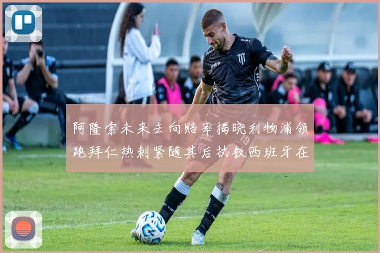 阿隆索未来去向赔率揭晓利物浦领跑拜仁热刺紧随其后执教西班牙在列