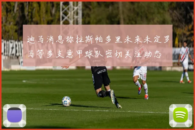 迪马消息称拉斯帕多里未来未定罗马等多支意甲球队密切关注动态