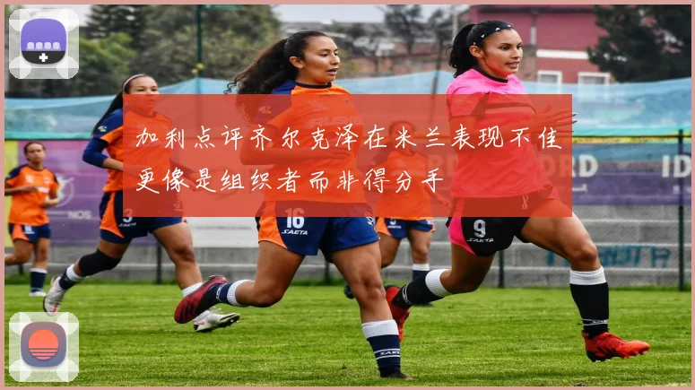 加利点评齐尔克泽在米兰表现不佳更像是组织者而非得分手