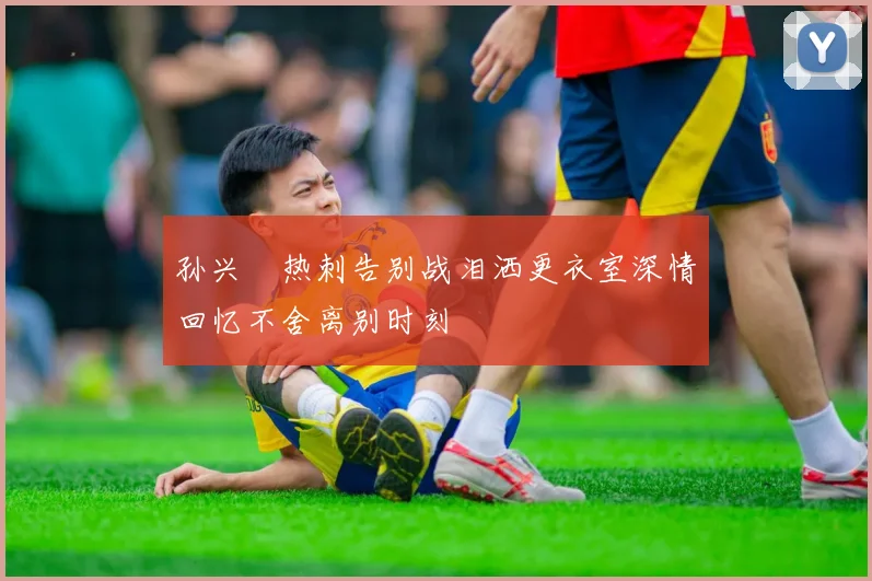 孙兴慜热刺告别战泪洒更衣室深情回忆不舍离别时刻