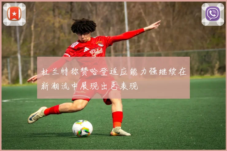 杜兰特称赞哈登适应能力强继续在新潮流中展现出色表现
