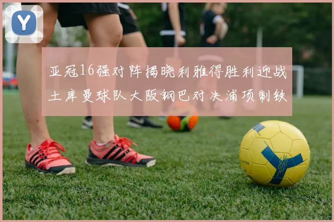亚冠16强对阵揭晓利雅得胜利迎战土库曼球队大阪钢巴对决浦项制铁