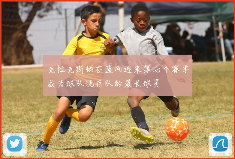 克拉克斯顿在篮网迎来第七个赛季成为球队现存队龄最长球员