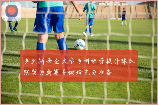 克里斯蒂全力参与训练营提升球队默契为新赛季做好充分准备