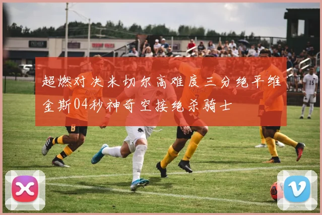 超燃对决米切尔高难度三分绝平维金斯04秒神奇空接绝杀骑士