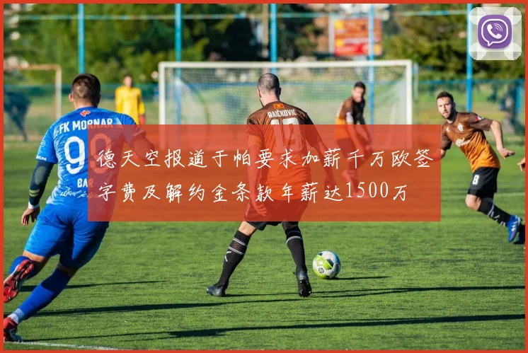 德天空报道于帕要求加薪千万欧签字费及解约金条款年薪达1500万