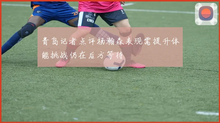 青岛记者点评杨瀚森表现需提升体能挑战仍在后方等待