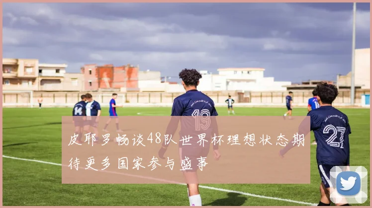 皮耶罗畅谈48队世界杯理想状态期待更多国家参与盛事
