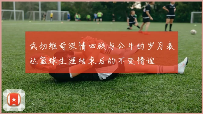 武切维奇深情回顾与公牛的岁月表达篮球生涯结束后的不变情谊