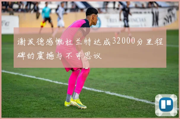 谢泼德感慨杜兰特达成32000分里程碑的震撼与不可思议