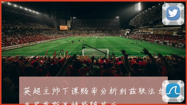 英超主帅下课赔率分析利兹联法尔克居首斯洛特紧随其后
