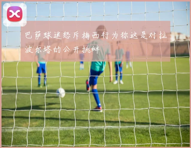 巴萨球迷怒斥梅西行为称这是对拉波尔塔的公开挑衅