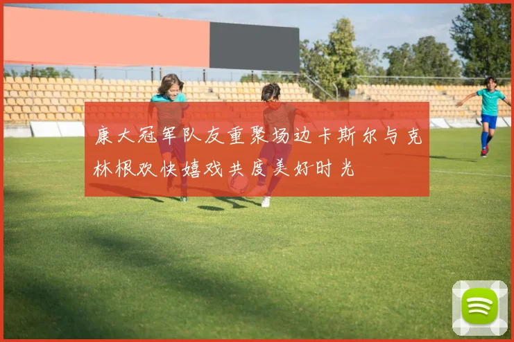 康大冠军队友重聚场边卡斯尔与克林根欢快嬉戏共度美好时光