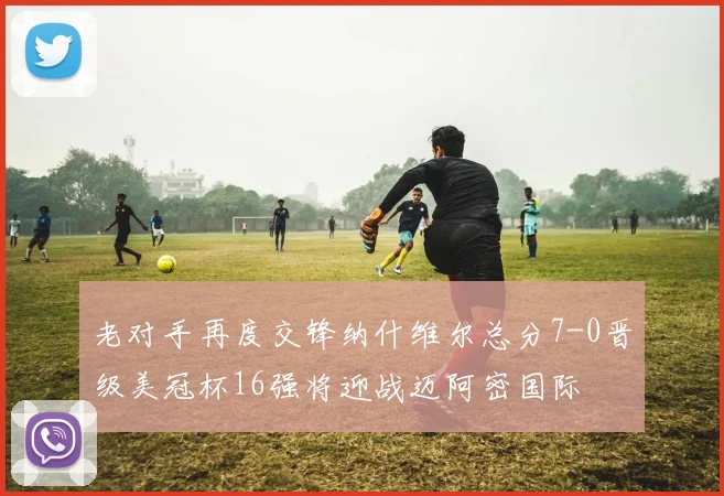 老对手再度交锋纳什维尔总分7-0晋级美冠杯16强将迎战迈阿密国际