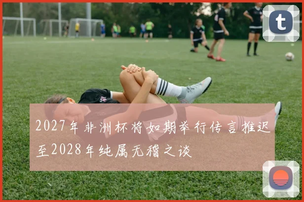 2027年非洲杯将如期举行传言推迟至2028年纯属无稽之谈