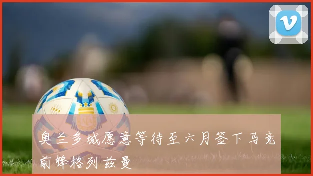 奥兰多城愿意等待至六月签下马竞前锋格列兹曼