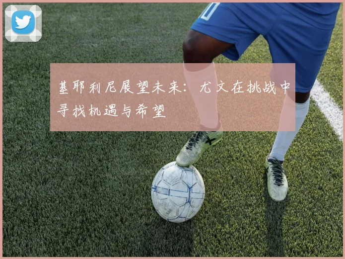 基耶利尼展望未来：尤文在挑战中寻找机遇与希望