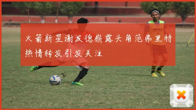 火箭新星谢泼德崭露头角范弗里特热情转发引发关注